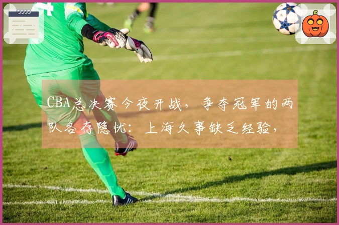 CBA总决赛今夜开战，争夺冠军的两队各存隐忧：上海久事缺乏经验，浙江广厦伤病困扰