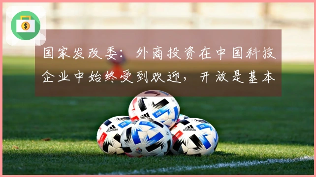 国家发改委:外商投资在中国科技企业中始终受到欢迎,开放是基本国策